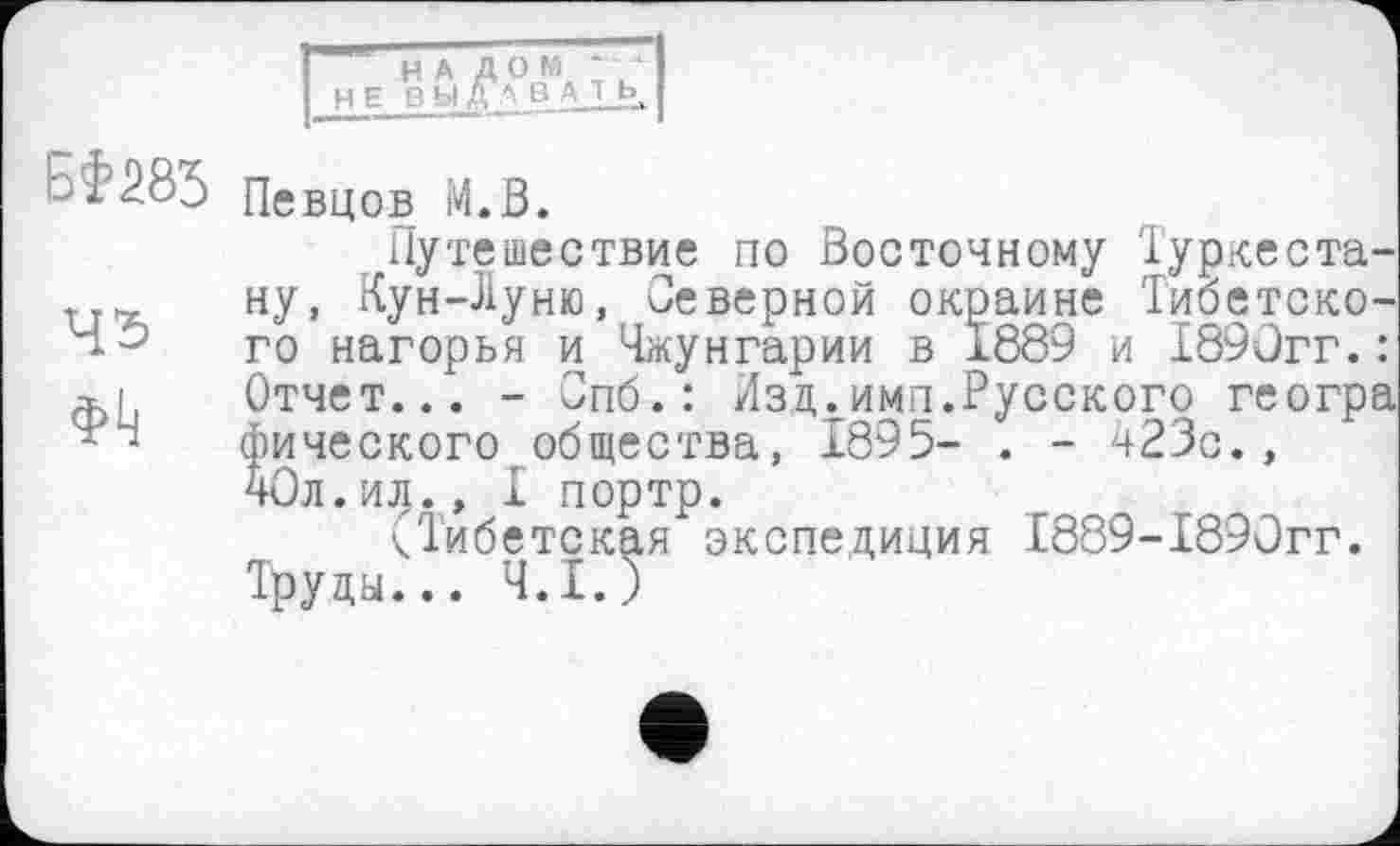 ﻿НА ДОМ
H Е ВЫЛ " £>. А 1 ь.
БФЖ
45
Фк
Певцов М.В.
Путешествие по Восточному Туркестану. Кун-Луню, Северной окраине Тибетского нагорья и Чжунгарии в 1889 и 1890гг.: Отчет... - Спб.: Изд.имп.Русского геогра фического общества, 1895- . - 423с., 40л.ил.» I портр.
чіибетская экспедиция I889-I89ûrr. Труды... Ч.І.)